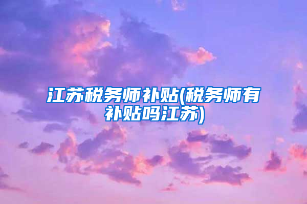 江苏税务师补贴(税务师有补贴吗江苏)