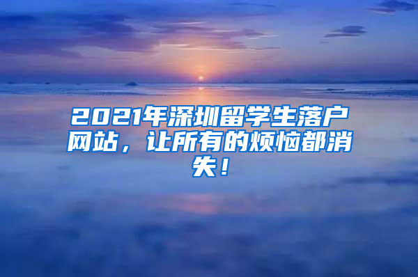 2021年深圳留学生落户网站，让所有的烦恼都消失！