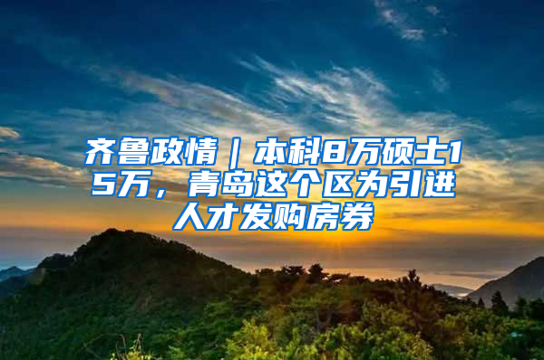 齐鲁政情｜本科8万硕士15万，青岛这个区为引进人才发购房券