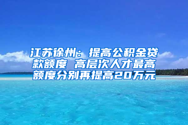 江苏徐州：提高公积金贷款额度 高层次人才最高额度分别再提高20万元