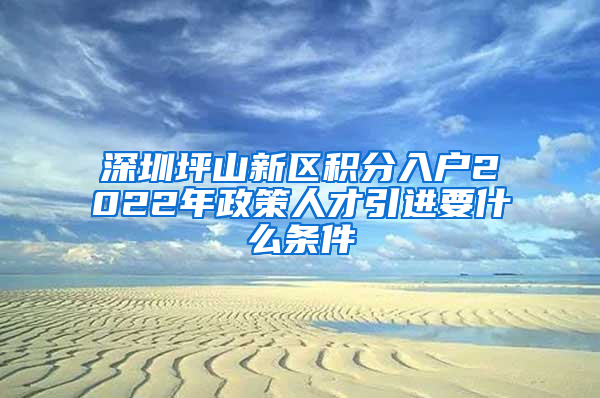 深圳坪山新区积分入户2022年政策人才引进要什么条件