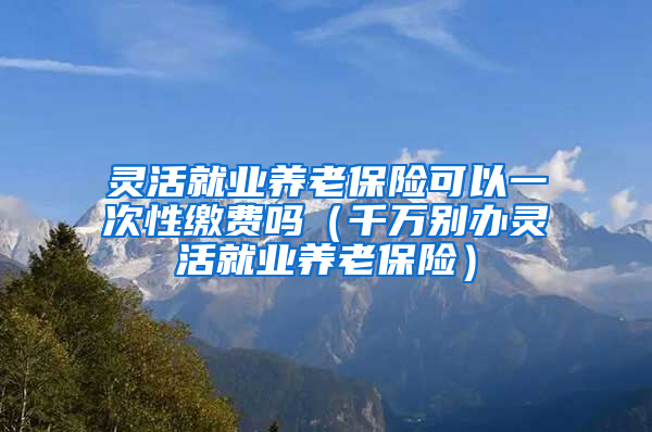 灵活就业养老保险可以一次性缴费吗（千万别办灵活就业养老保险）