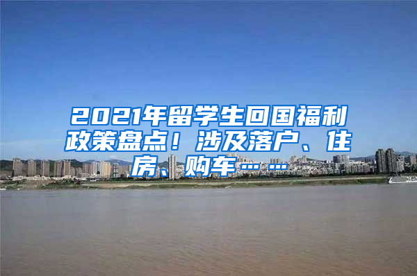 2021年留学生回国福利政策盘点！涉及落户、住房、购车……