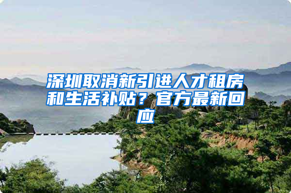 深圳取消新引进人才租房和生活补贴？官方最新回应