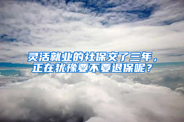 灵活就业的社保交了三年，正在犹豫要不要退保呢？