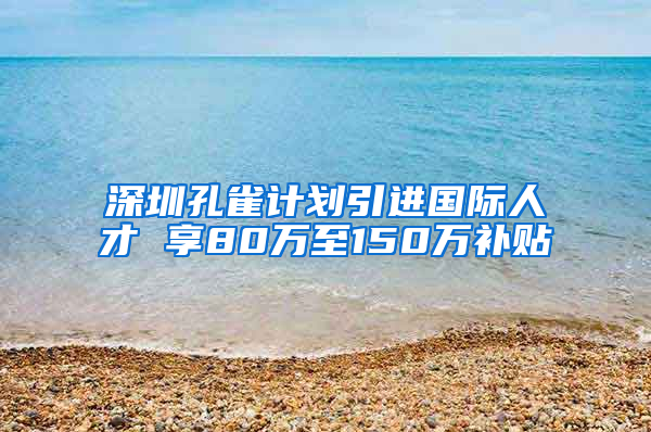 深圳孔雀计划引进国际人才 享80万至150万补贴