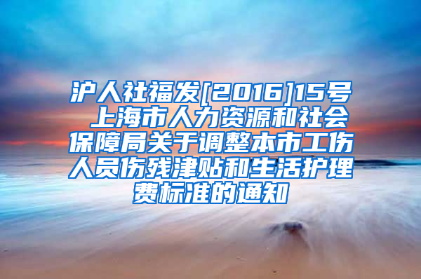 沪人社福发[2016]15号 上海市人力资源和社会保障局关于调整本市工伤人员伤残津贴和生活护理费标准的通知