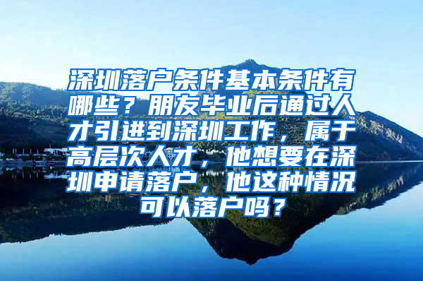 深圳落户条件基本条件有哪些？朋友毕业后通过人才引进到深圳工作，属于高层次人才，他想要在深圳申请落户，他这种情况可以落户吗？