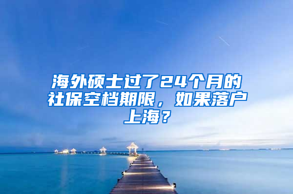 海外硕士过了24个月的社保空档期限，如果落户上海？