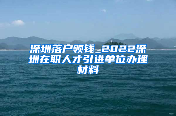 深圳落户领钱_2022深圳在职人才引进单位办理材料