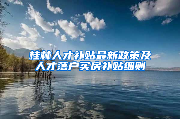 桂林人才补贴最新政策及人才落户买房补贴细则