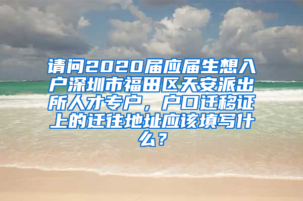 请问2020届应届生想入户深圳市福田区天安派出所人才专户，户口迁移证上的迁往地址应该填写什么？