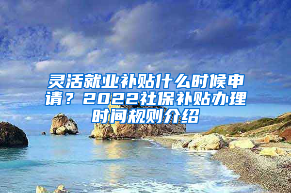 灵活就业补贴什么时候申请？2022社保补贴办理时间规则介绍