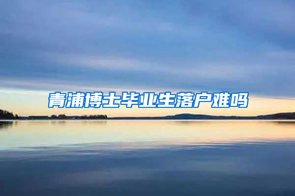 青浦博士毕业生落户难吗