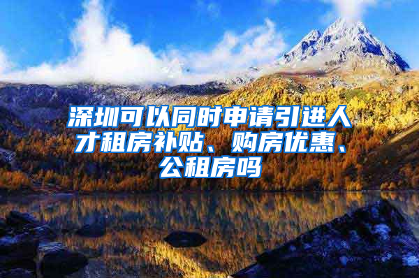 深圳可以同时申请引进人才租房补贴、购房优惠、公租房吗