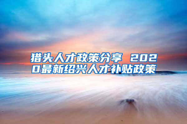 猎头人才政策分享 2020最新绍兴人才补贴政策