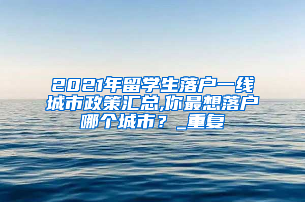 2021年留学生落户一线城市政策汇总,你最想落户哪个城市？_重复