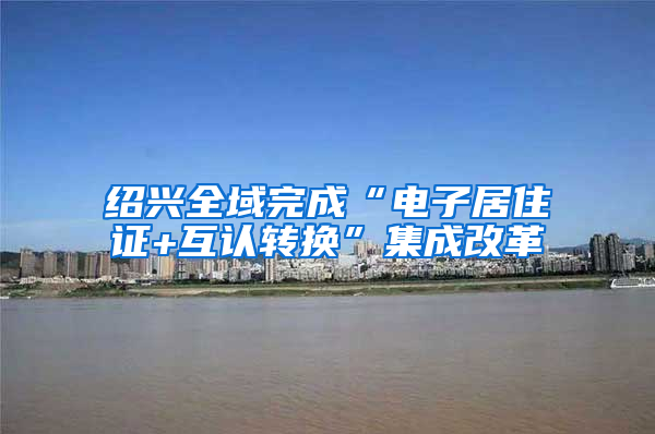 绍兴全域完成“电子居住证+互认转换”集成改革