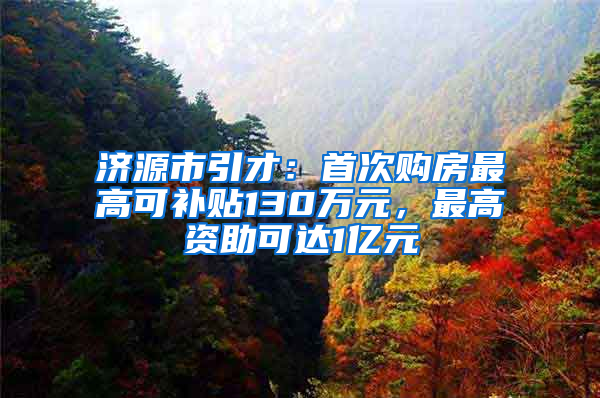 济源市引才：首次购房最高可补贴130万元，最高资助可达1亿元