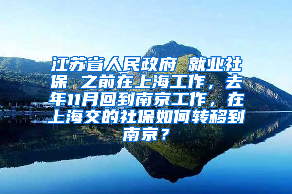 江苏省人民政府 就业社保 之前在上海工作，去年11月回到南京工作，在上海交的社保如何转移到南京？