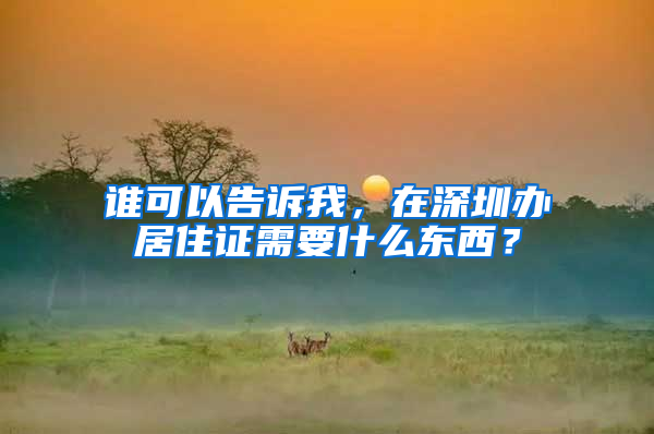 谁可以告诉我，在深圳办居住证需要什么东西？