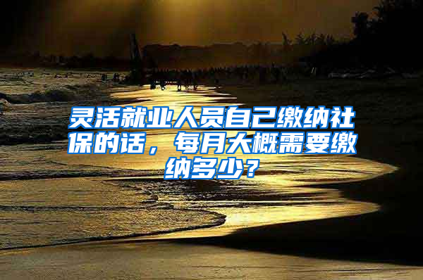 灵活就业人员自己缴纳社保的话，每月大概需要缴纳多少？