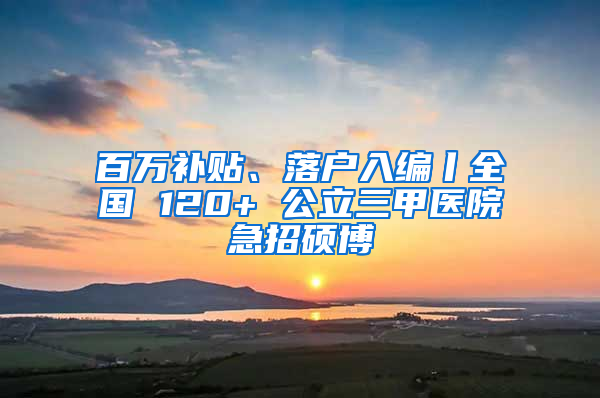 百万补贴、落户入编丨全国 120+ 公立三甲医院急招硕博