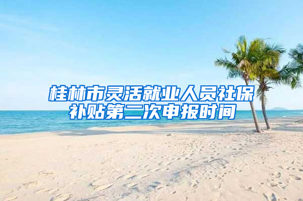 桂林市灵活就业人员社保补贴第二次申报时间