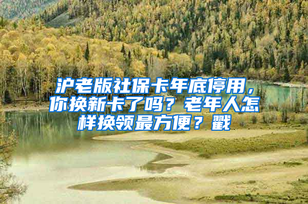 沪老版社保卡年底停用，你换新卡了吗？老年人怎样换领最方便？戳→