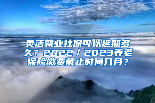 灵活就业社保可以延期多久？2022／2023养老保险缴费截止时间几月？