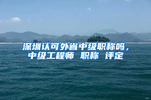 深圳认可外省中级职称吗，中级工程师 职称 评定