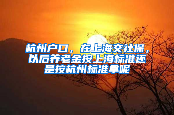 杭州户口，在上海交社保，以后养老金按上海标准还是按杭州标准拿呢