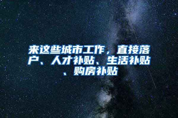 来这些城市工作，直接落户、人才补贴、生活补贴、购房补贴