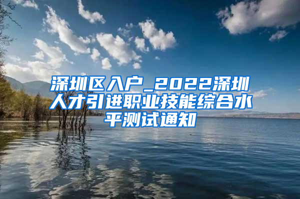 深圳区入户_2022深圳人才引进职业技能综合水平测试通知