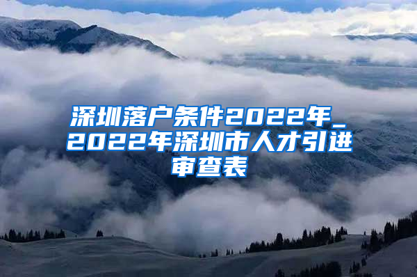 深圳落户条件2022年_2022年深圳市人才引进审查表
