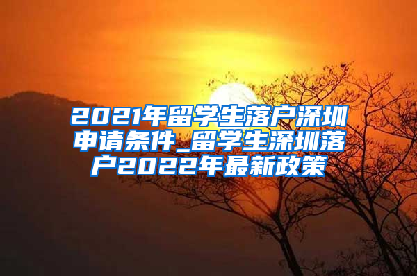 2021年留学生落户深圳申请条件_留学生深圳落户2022年最新政策