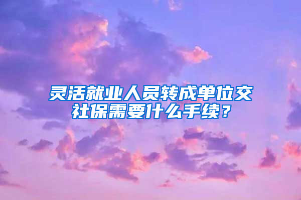 灵活就业人员转成单位交社保需要什么手续？