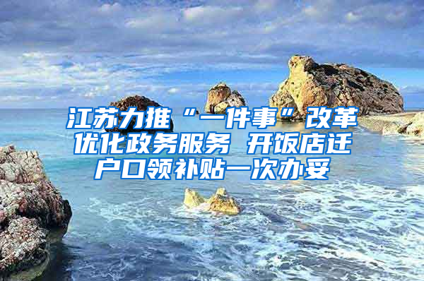 江苏力推“一件事”改革优化政务服务 开饭店迁户口领补贴一次办妥