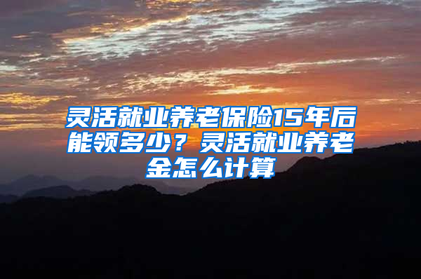 灵活就业养老保险15年后能领多少？灵活就业养老金怎么计算
