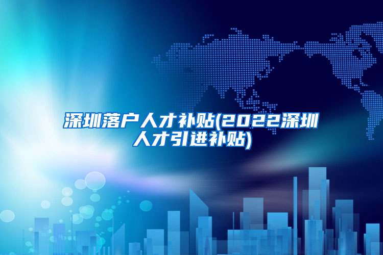 深圳落户人才补贴(2022深圳人才引进补贴)