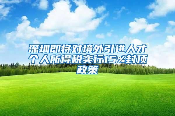 深圳即将对境外引进人才个人所得税实行15%封顶政策