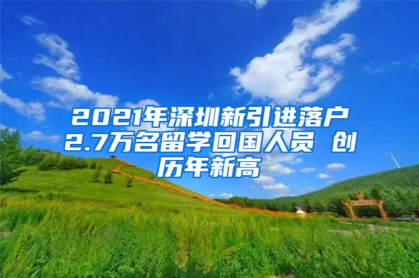 2021年深圳新引进落户2.7万名留学回国人员 创历年新高