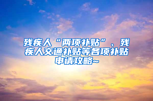 残疾人“两项补贴”、残疾人交通补贴等各项补贴申请攻略~