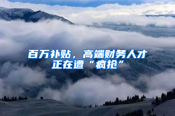 百万补贴，高端财务人才正在遭“疯抢”