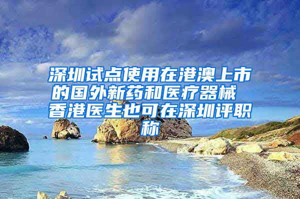 深圳试点使用在港澳上市的国外新药和医疗器械 香港医生也可在深圳评职称