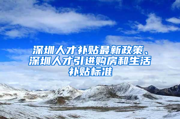 深圳人才补贴最新政策、深圳人才引进购房和生活补贴标准