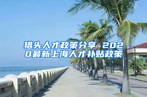 猎头人才政策分享 2020最新上海人才补贴政策