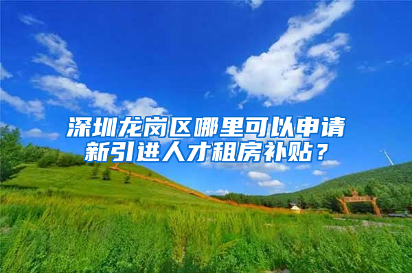 深圳龙岗区哪里可以申请新引进人才租房补贴？