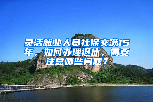 灵活就业人员社保交满15年，如何办理退休，需要注意哪些问题？