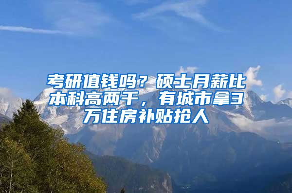 考研值钱吗？硕士月薪比本科高两千，有城市拿3万住房补贴抢人